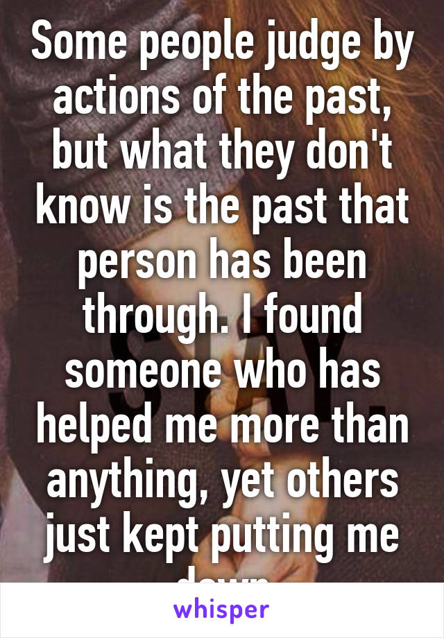 Some people judge by actions of the past, but what they don't know is the past that person has been through. I found someone who has helped me more than anything, yet others just kept putting me down