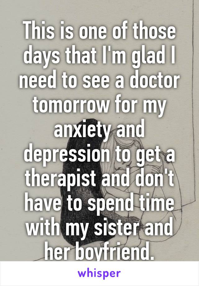 This is one of those days that I'm glad I need to see a doctor tomorrow for my anxiety and depression to get a therapist and don't have to spend time with my sister and her boyfriend.