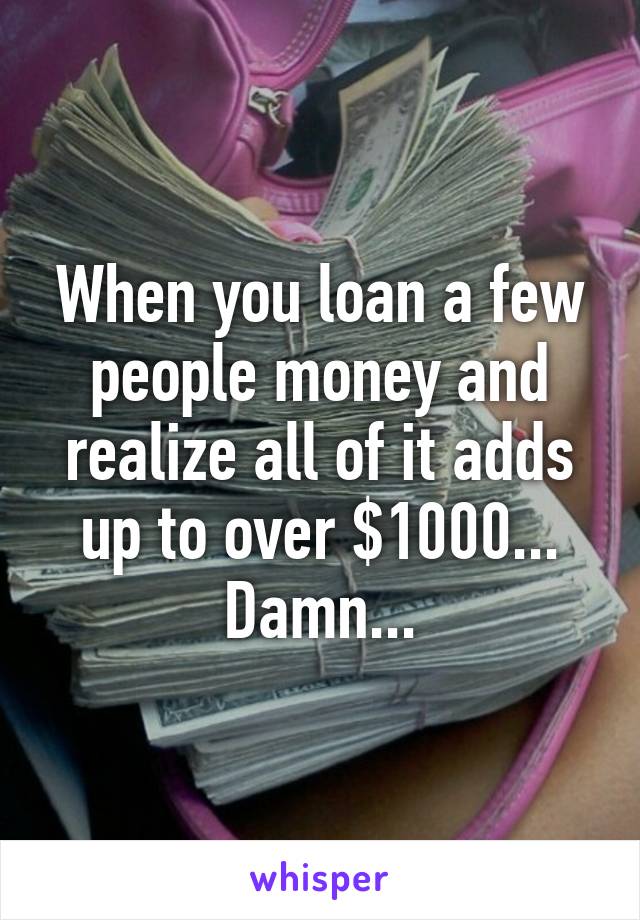 When you loan a few people money and realize all of it adds up to over $1000...
Damn...