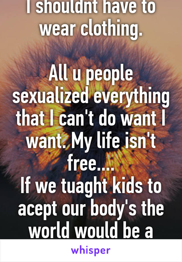 I shouldnt have to wear clothing.

All u people sexualized everything that I can't do want I want. My life isn't free....
If we tuaght kids to acept our body's the world would be a better place.