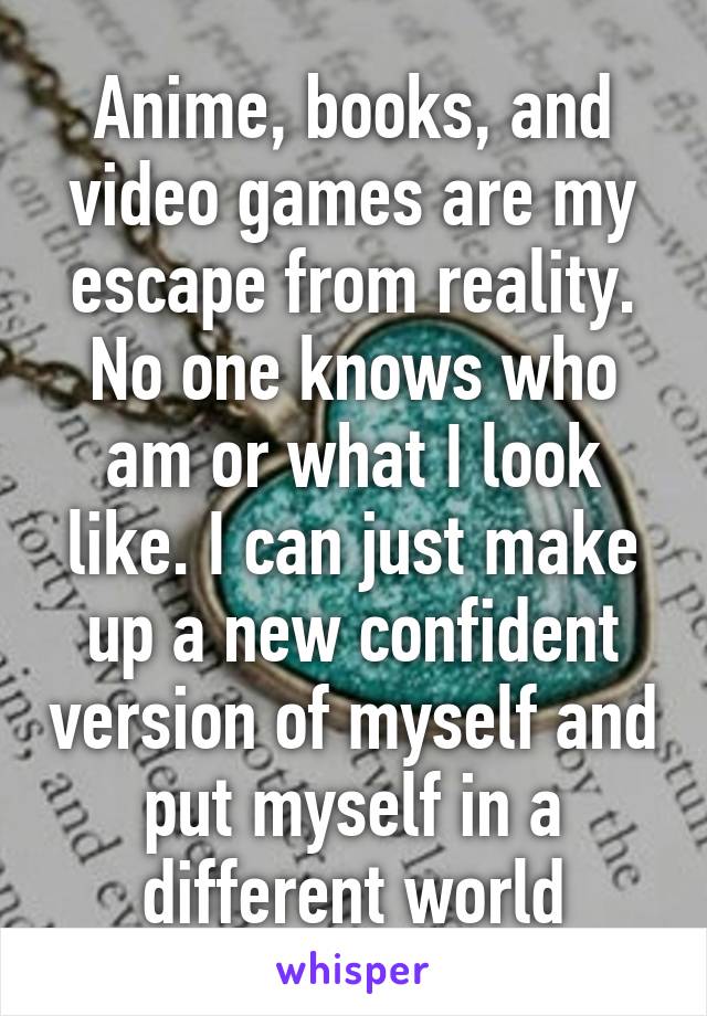 Anime, books, and video games are my escape from reality. No one knows who am or what I look like. I can just make up a new confident version of myself and put myself in a different world