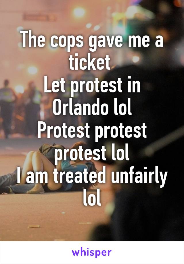 The cops gave me a ticket 
Let protest in Orlando lol
Protest protest protest lol
I am treated unfairly lol
