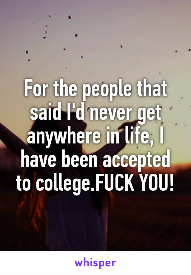 For the people that said I'd never get anywhere in life, I have been accepted to college.FUCK YOU!