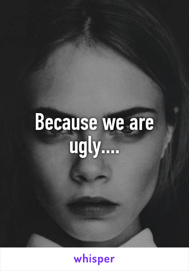 Because we are ugly....