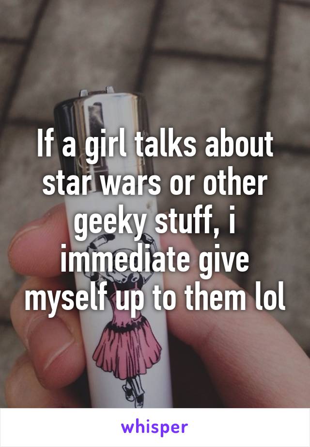 If a girl talks about star wars or other geeky stuff, i immediate give myself up to them lol