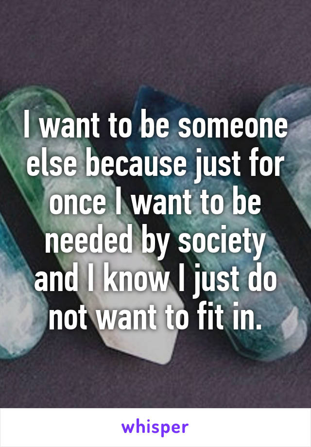 I want to be someone else because just for once I want to be needed by society and I know I just do not want to fit in.