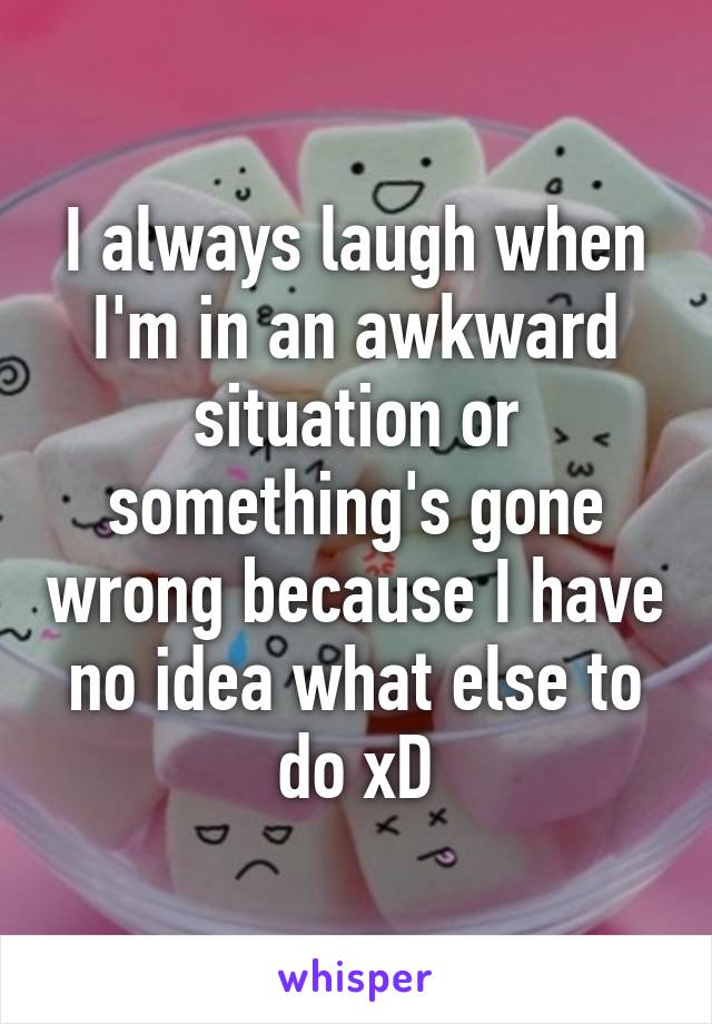 I always laugh when I'm in an awkward situation or something's gone wrong because I have no idea what else to do xD