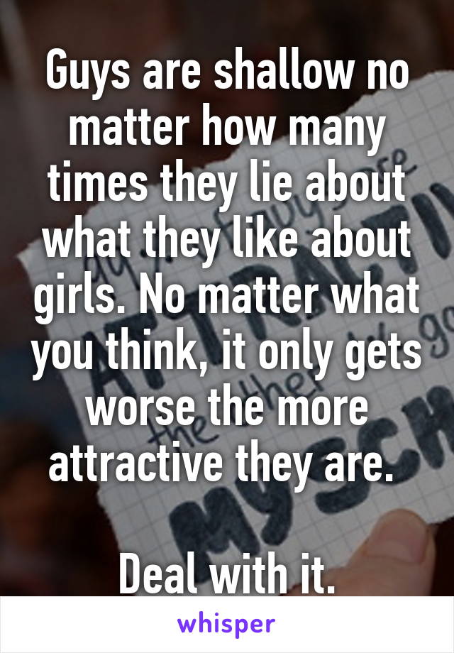 Guys are shallow no matter how many times they lie about what they like about girls. No matter what you think, it only gets worse the more attractive they are. 

Deal with it.