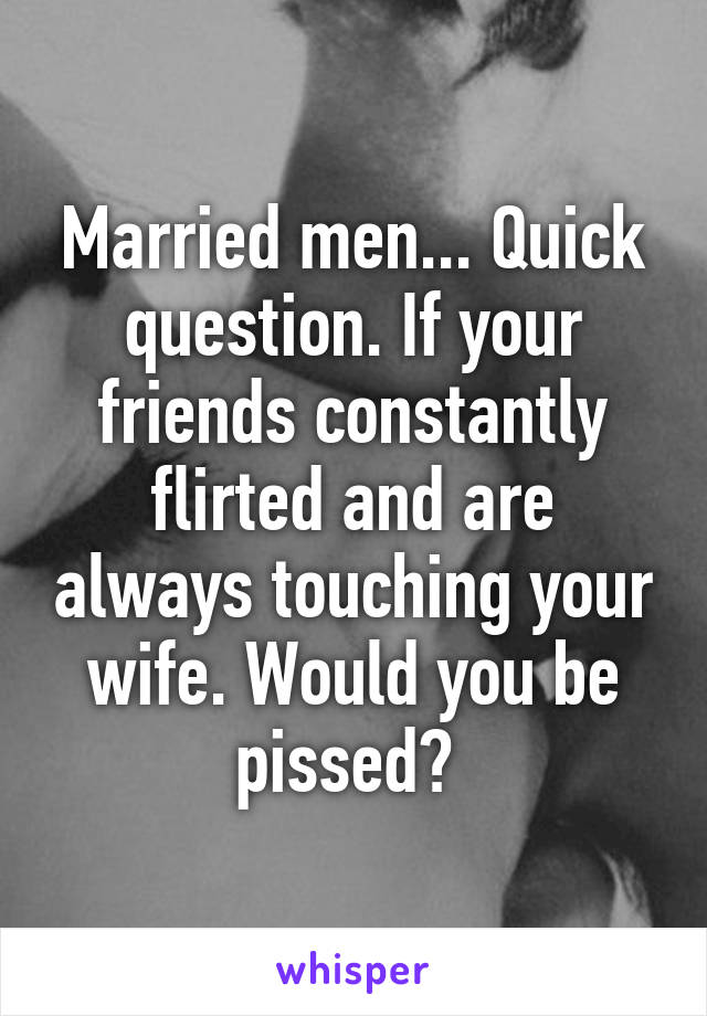 Married men... Quick question. If your friends constantly flirted and are always touching your wife. Would you be pissed? 