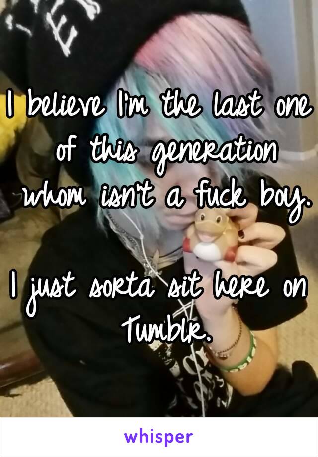 I believe I'm the last one of this generation whom isn't a fuck boy.

I just sorta sit here on Tumblr.