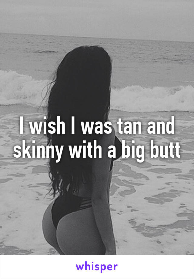 I wish I was tan and skinny with a big butt