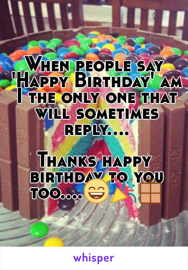 When people say 'Happy Birthday' am I the only one that will sometimes reply....

Thanks happy birthday to you too....😄🎉📦