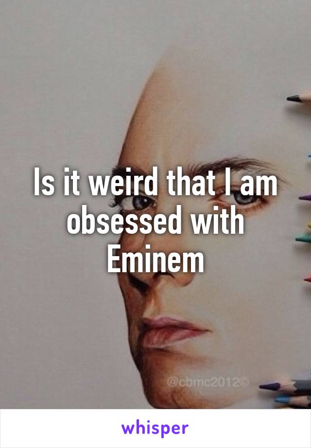 Is it weird that I am obsessed with Eminem