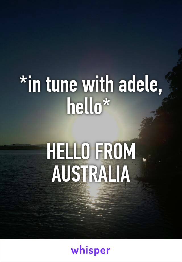 *in tune with adele, hello* 

HELLO FROM AUSTRALIA