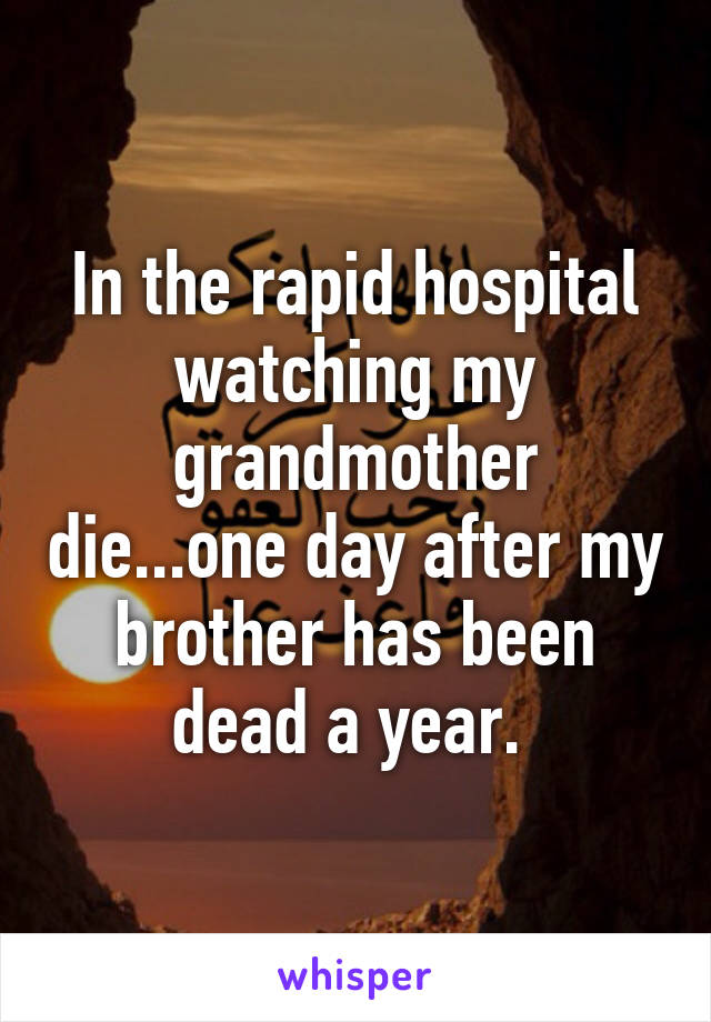 In the rapid hospital watching my grandmother die...one day after my brother has been dead a year. 