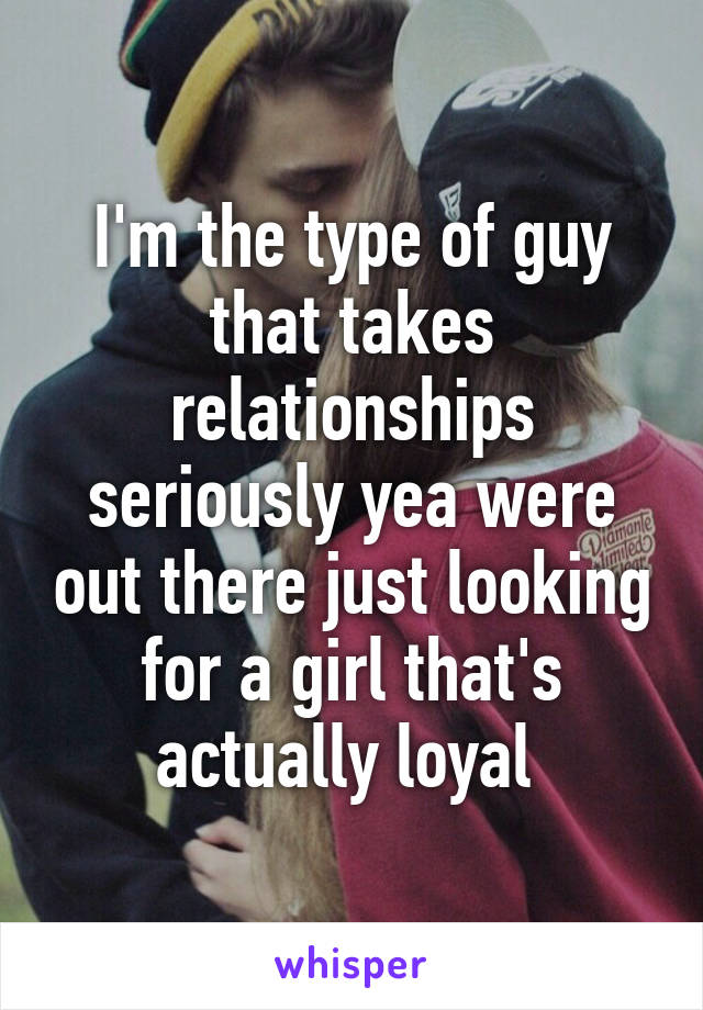 I'm the type of guy that takes relationships seriously yea were out there just looking for a girl that's actually loyal 