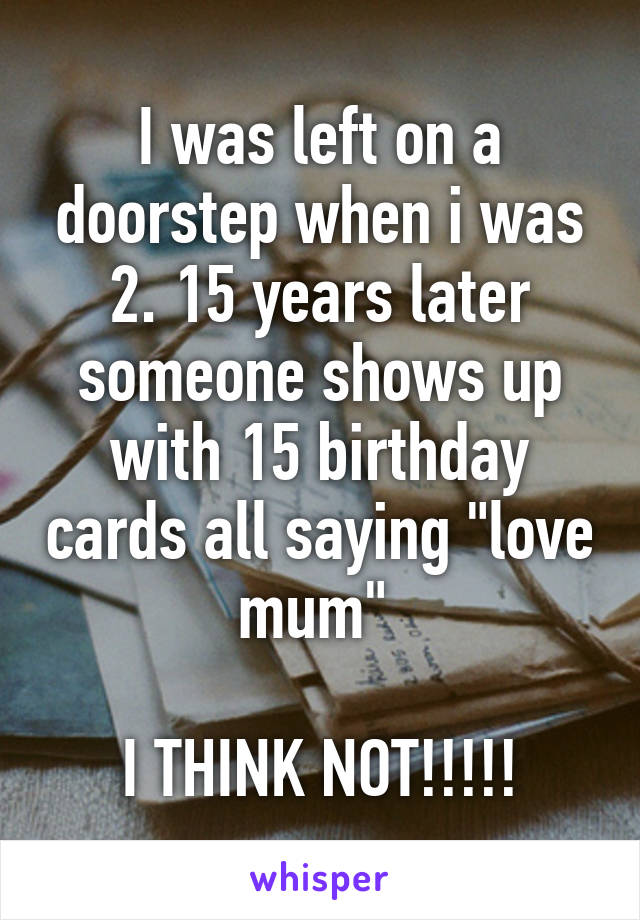 I was left on a doorstep when i was 2. 15 years later someone shows up with 15 birthday cards all saying "love mum" 

I THINK NOT!!!!!