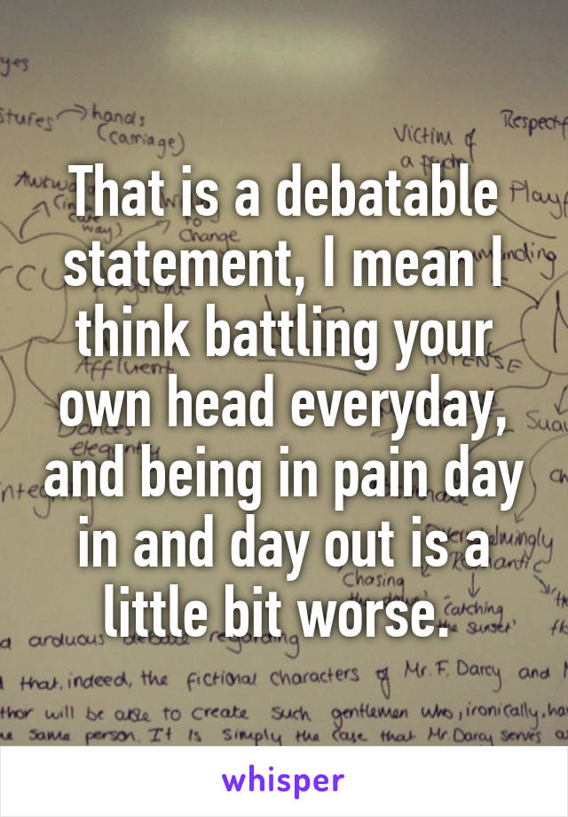 That is a debatable statement, I mean I think battling your own head everyday, and being in pain day in and day out is a little bit worse. 