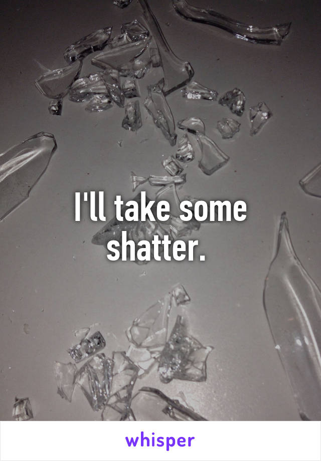 I'll take some shatter. 