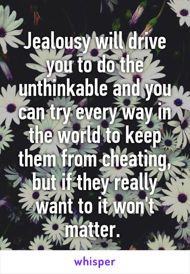 Jealousy will drive you to do the unthinkable and you can try every way in the world to keep them from cheating, but if they really want to it won't matter. 