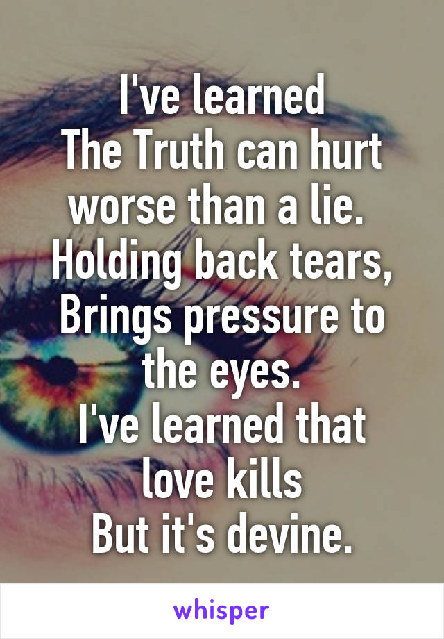 I've learned
The Truth can hurt worse than a lie. 
Holding back tears,
Brings pressure to the eyes.
I've learned that love kills
But it's devine.