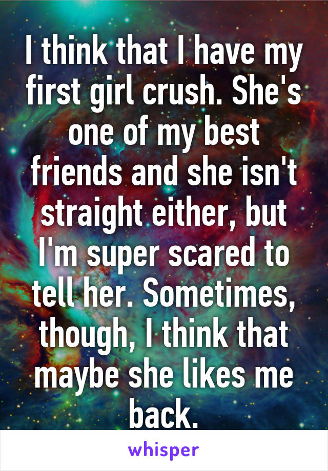 I think that I have my first girl crush. She's one of my best friends and she isn't straight either, but I'm super scared to tell her. Sometimes, though, I think that maybe she likes me back.