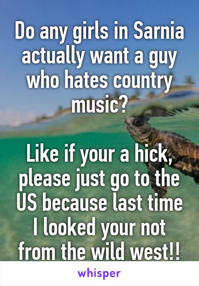 Do any girls in Sarnia actually want a guy who hates country music?

Like if your a hick, please just go to the US because last time I looked your not from the wild west!!