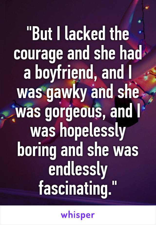 "But I lacked the courage and she had a boyfriend, and I was gawky and she was gorgeous, and I was hopelessly boring and she was endlessly fascinating."