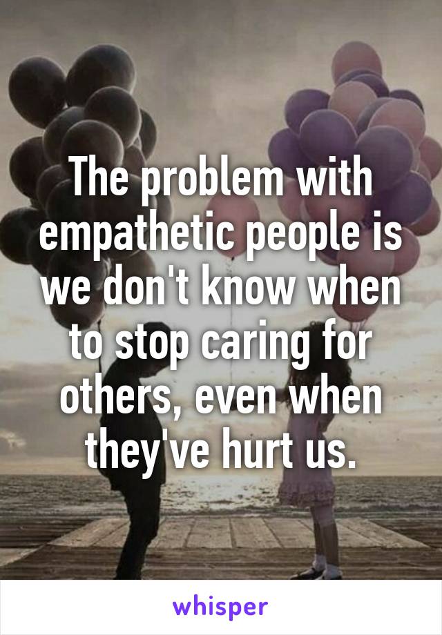 The problem with empathetic people is we don't know when to stop caring for others, even when they've hurt us.