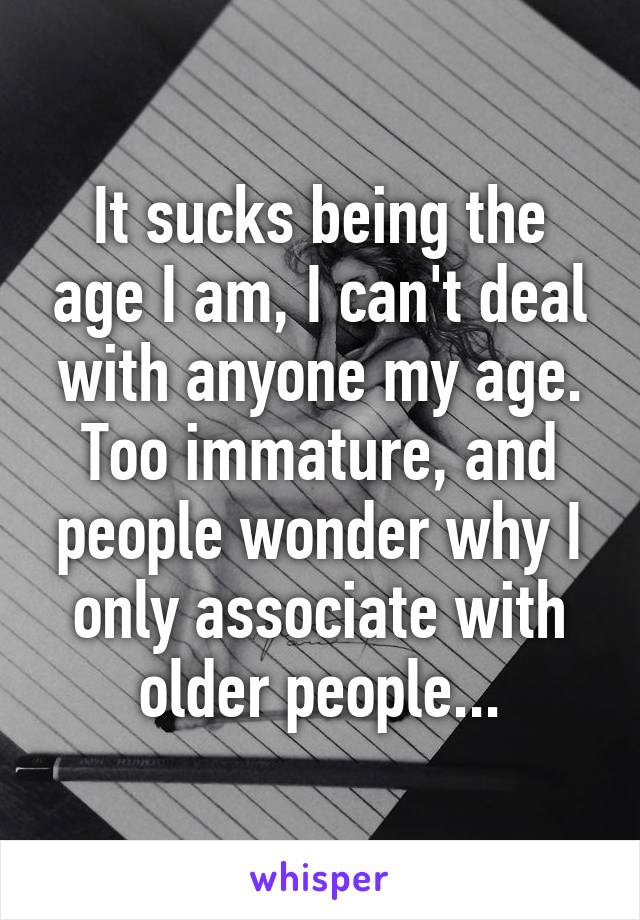 It sucks being the age I am, I can't deal with anyone my age. Too immature, and people wonder why I only associate with older people...