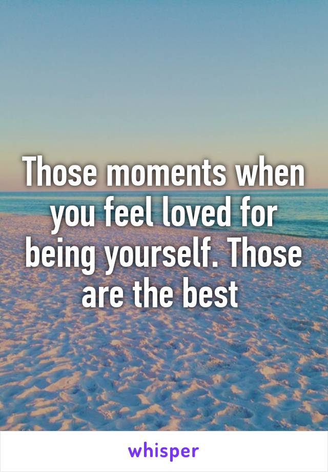 Those moments when you feel loved for being yourself. Those are the best 