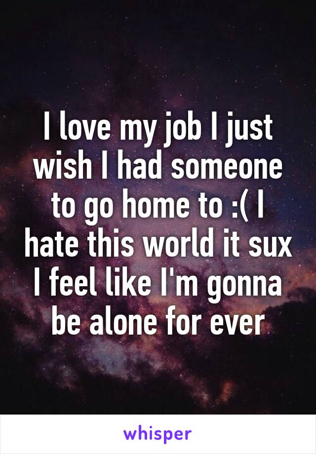 I love my job I just wish I had someone to go home to :( I hate this world it sux I feel like I'm gonna be alone for ever