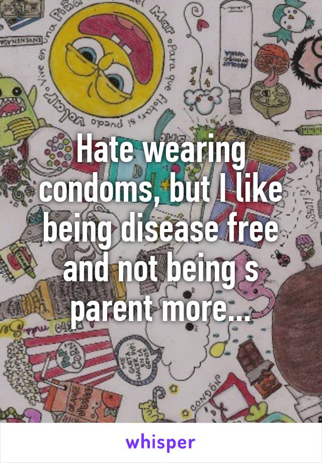 Hate wearing condoms, but I like being disease free and not being s parent more...