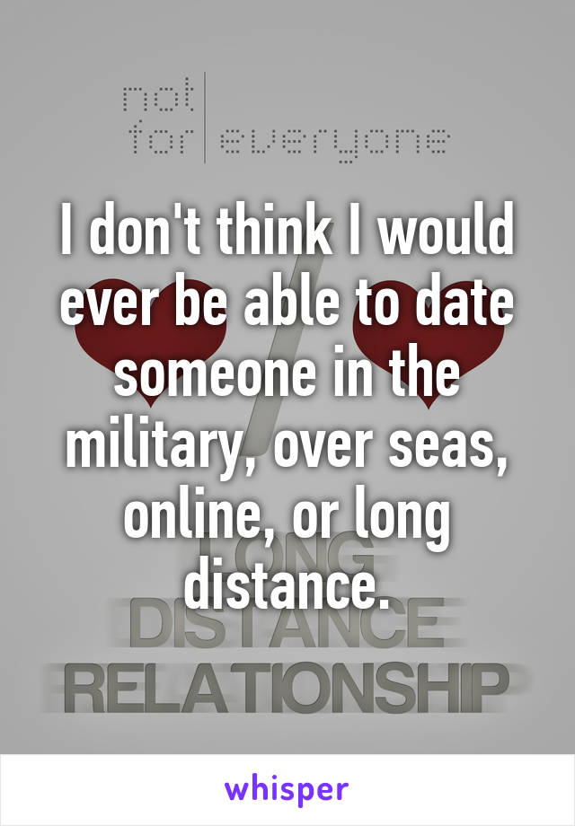 I don't think I would ever be able to date someone in the military, over seas, online, or long distance.