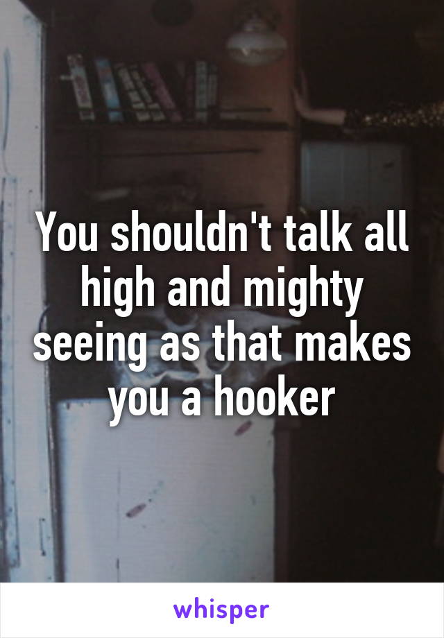 You shouldn't talk all high and mighty seeing as that makes you a hooker