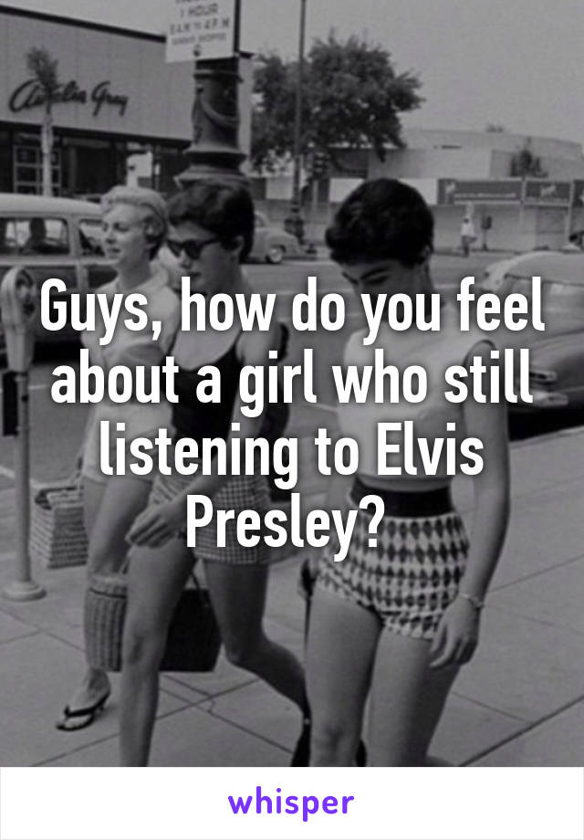 Guys, how do you feel about a girl who still listening to Elvis Presley? 