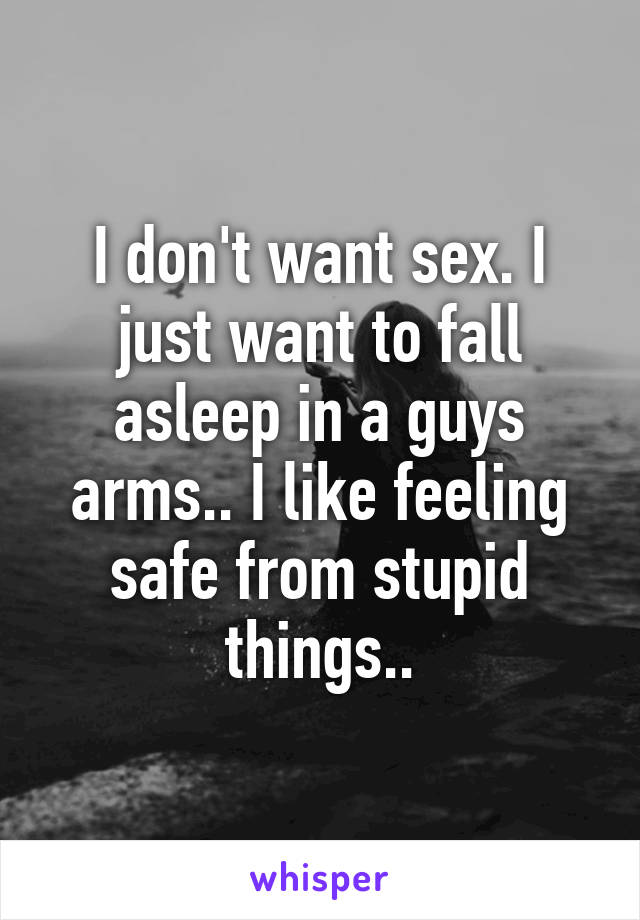 I don't want sex. I just want to fall asleep in a guys arms.. I like feeling safe from stupid things..