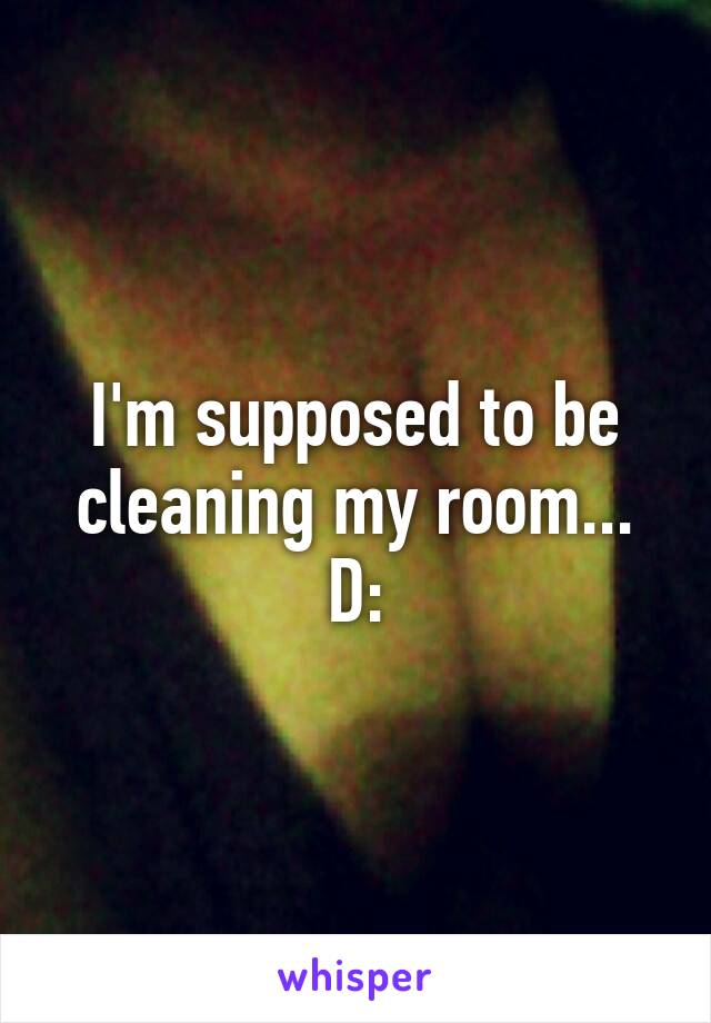 I'm supposed to be cleaning my room... D: