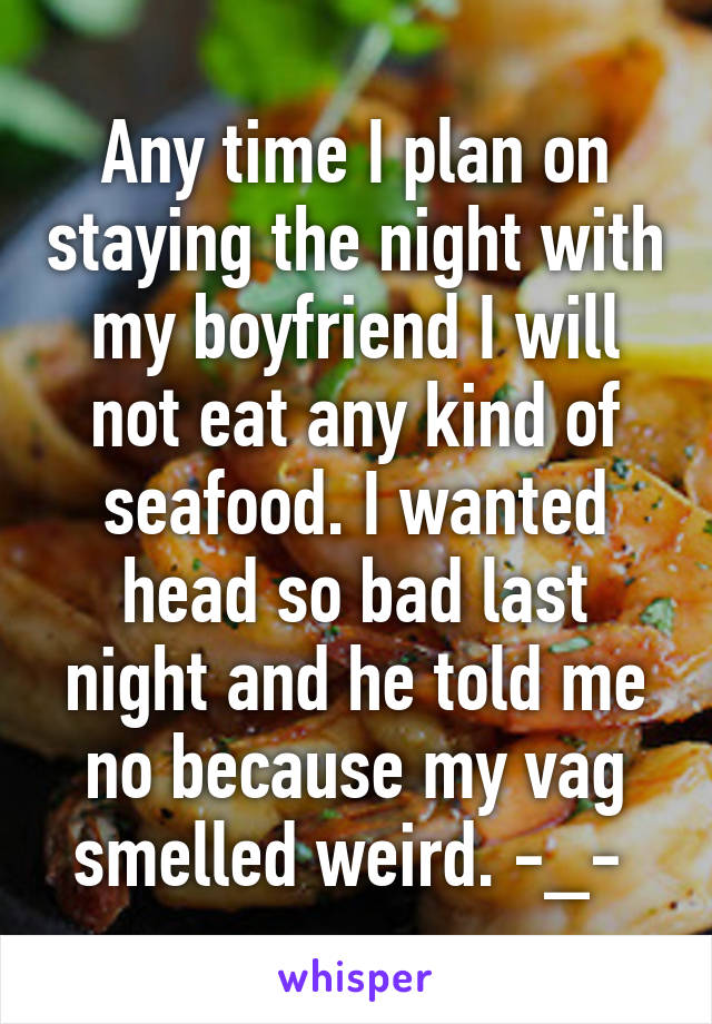 Any time I plan on staying the night with my boyfriend I will not eat any kind of seafood. I wanted head so bad last night and he told me no because my vag smelled weird. -_- 