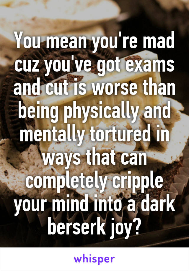 You mean you're mad cuz you've got exams and cut is worse than being physically and mentally tortured in ways that can completely cripple your mind into a dark berserk joy?