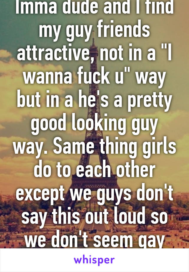 Imma dude and I find my guy friends attractive, not in a "I wanna fuck u" way but in a he's a pretty good looking guy way. Same thing girls do to each other except we guys don't say this out loud so we don't seem gay hahah