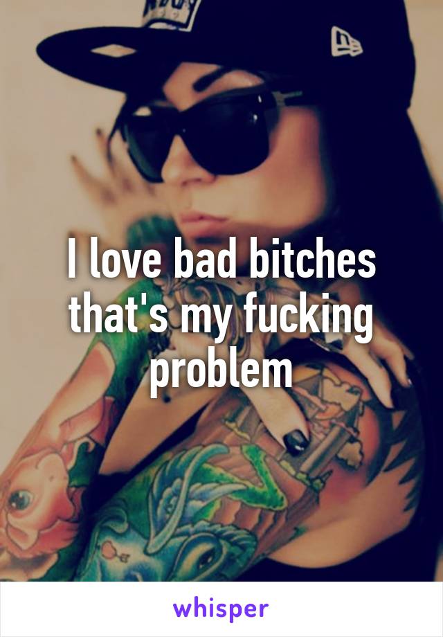 I love bad bitches that's my fucking problem