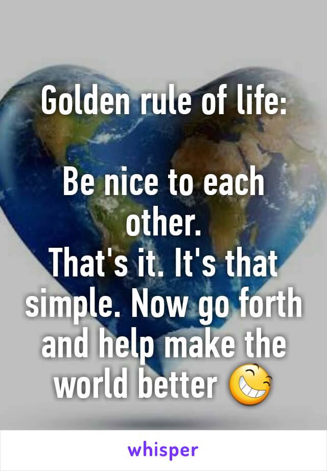 Golden rule of life:

Be nice to each other.
That's it. It's that simple. Now go forth and help make the world better 😆