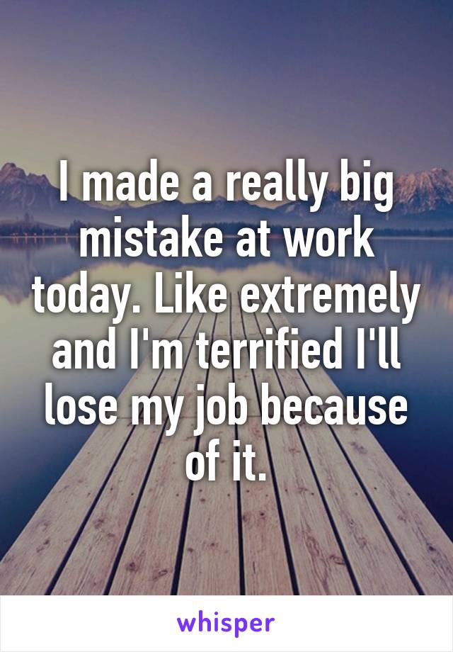 I made a really big mistake at work today. Like extremely and I'm terrified I'll lose my job because of it.