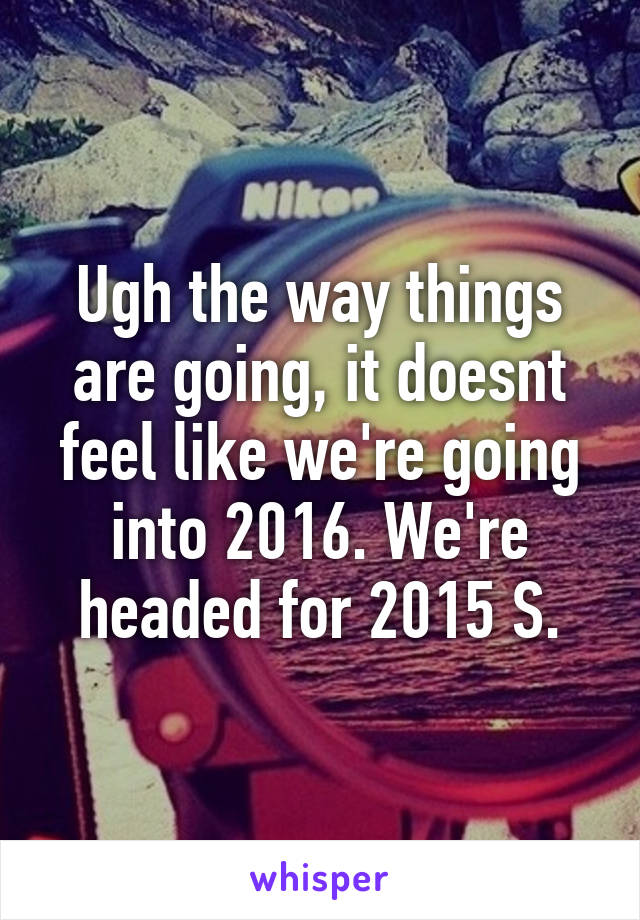 Ugh the way things are going, it doesnt feel like we're going into 2016. We're headed for 2015 S.