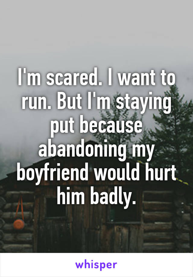 I'm scared. I want to run. But I'm staying put because abandoning my boyfriend would hurt him badly.