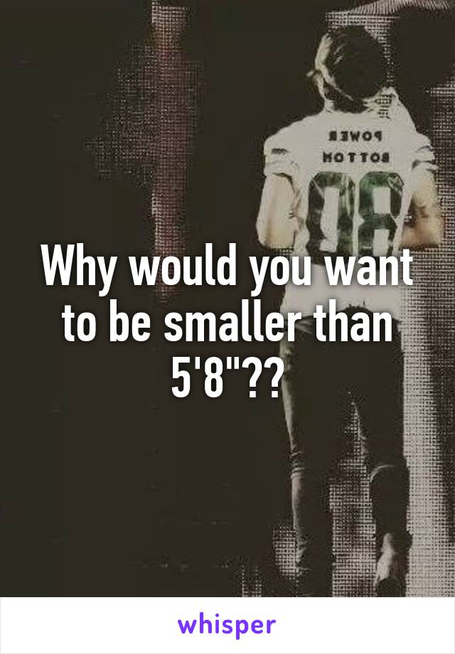 Why would you want to be smaller than 5'8"??