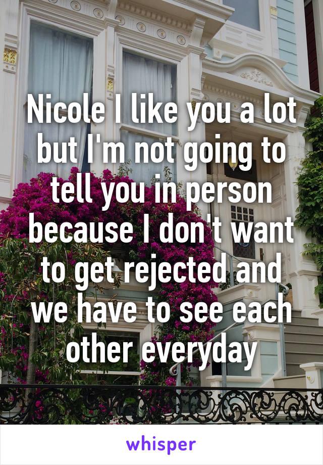 Nicole I like you a lot but I'm not going to tell you in person because I don't want to get rejected and we have to see each other everyday