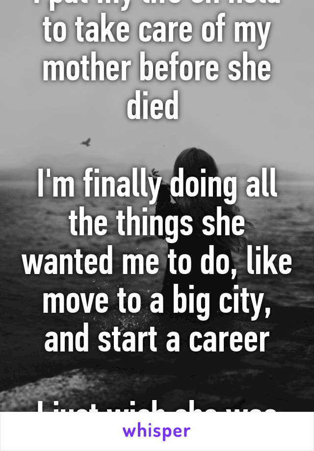 I put my life on hold to take care of my mother before she died 

I'm finally doing all the things she wanted me to do, like move to a big city, and start a career

I just wish she was here to see it.