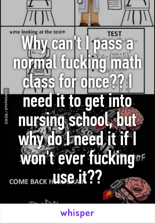 Why can't I pass a normal fucking math class for once?? I need it to get into nursing school, but why do I need it if I won't ever fucking use it??